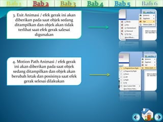 3. Exit Animasi / efek gerak ini akan 
diberikan pada saat objek sedang 
ditampilkan dan objek akan tidak 
terlihat saat efek gerak salesai 
digunakan 
4. Motion Path Animasi / efek gerak 
ini akan diberikan pada saat objek 
sedang ditampilkan dan objek akan 
berubah letak dan posisinya saat efek 
gerak selesai dilakukan 
 