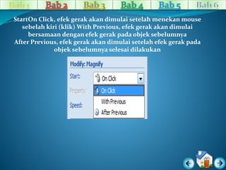 StartOn Click, efek gerak akan dimulai setelah menekan mouse 
sebelah kiri (klik) With Previous, efek gerak akan dimulai 
bersamaan dengan efek gerak pada objek sebelumnya 
After Previous, efek gerak akan dimulai setelah efek gerak pada 
objek sebelumnya selesai dilakukan 
 