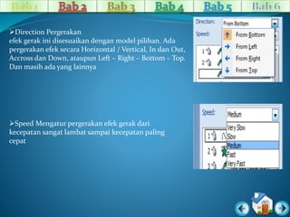 Direction Pergerakan 
efek gerak ini disesuaikan dengan model pilihan. Ada 
pergerakan efek secara Horizontal / Vertical, In dan Out, 
Accross dan Down, ataupun Left – Right – Bottom – Top. 
Dan masih ada yang lainnya 
Speed Mengatur pergerakan efek gerak dari 
kecepatan sangat lambat sampai kecepatan paling 
cepat 
 