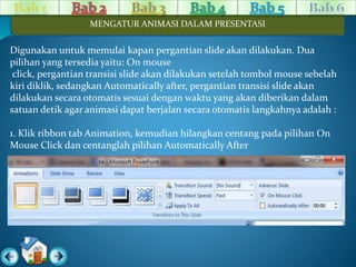 MENGATUR ANIMASI DALAM PRESENTASI 
Digunakan untuk memulai kapan pergantian slide akan dilakukan. Dua 
pilihan yang tersedia yaitu: On mouse 
click, pergantian transisi slide akan dilakukan setelah tombol mouse sebelah 
kiri diklik, sedangkan Automatically after, pergantian transisi slide akan 
dilakukan secara otomatis sesuai dengan waktu yang akan diberikan dalam 
satuan detik agar animasi dapat berjalan secara otomatis langkahnya adalah : 
1. Klik ribbon tab Animation, kemudian hilangkan centang pada pilihan On 
Mouse Click dan centanglah pilihan Automatically After 
 