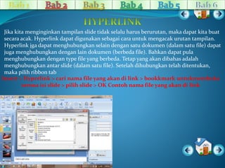 Jika kita menginginkan tampilan slide tidak selalu harus berurutan, maka dapat kita buat 
secara acak. Hyperlink dapat digunakan sebagai cara untuk mengacak urutan tampilan. 
Hyperlink jga dapat menghubungkan selain dengan satu dokumen (dalam satu file) dapat 
juga menghubungkan dengan lain dokumen (berbeda file). Bahkan dapat pula 
menghubungkan dengan type file yang berbeda. Tetap yang akan dibahas adalah 
menghubungkan antar slide (dalam satu file). Setelah dihubungkan telah ditentukan, 
maka pilih ribbon tab 
Insert > Hyperlink > cari nama file yang akan di link > bookkmark untukmembuka 
semua isi slide > pilih slide > OK Contoh nama file yang akan di link 
 