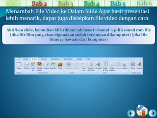 Menambah File Video ke Dalam Slide Agar hasil presentasi 
lebih menarik, dapat juga disisipkan file video dengan cara: 
Aktifkan slide, kemudian klik ribbon tab Insert >Sound > pilih sound rom file 
(jika file film yang akan digunakan sudah tersimpan dikomputer) (jika file 
filmnya bawaan dari komputer) 
 