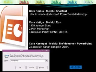 Cara Kedua : Melalui Shortcut 
Klik 2x shortcut Microsoft PowerPoint di desktop. 
Cara Ketiga : Melalui Run 
1.Klik tombol Start 
2.Pilih Menu Run 
3.Ketikkan POWERPNT, klik OK. 
Cara Keempat : Melalui file/ dokumen PowerPoint 
2x atau klik kanan dan pilih Open. 
 