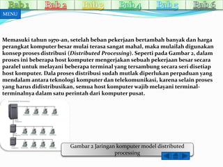 Memasuki tahun 1970-an, setelah beban pekerjaan bertambah banyak dan harga 
perangkat komputer besarmulai terasa sangatmahal, makamulailah digunakan 
konsep proses distribusi (Distributed Processing). Seperti pada Gambar 2, dalam 
proses ini beberapa host komputer mengerjakan sebuah pekerjaan besar secara 
paralel untuk melayani beberapa terminal yang tersambung secara seri disetiap 
host komputer. Dala proses distribusi sudah mutlak diperlukan perpaduan yang 
mendalamantara teknologi komputer dan telekomunikasi, karena selain proses 
yang harus didistribusikan, semua host komputerwajib melayani terminal-terminalnya 
dalam satu perintah dari komputer pusat. 
Gambar 2 Jaringan komputer model distributed 
processing 
MENU 
 