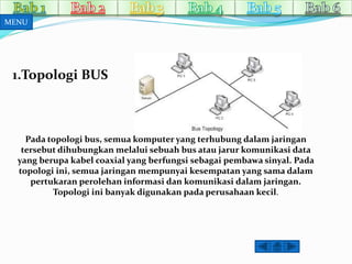 1.Topologi BUS 
Pada topologi bus, semua komputer yang terhubung dalam jaringan 
tersebut dihubungkan melalui sebuah bus atau jarur komunikasi data 
yang berupa kabel coaxial yang berfungsi sebagai pembawa sinyal. Pada 
topologi ini, semua jaringan mempunyai kesempatan yang sama dalam 
pertukaran perolehan informasi dan komunikasi dalamjaringan. 
Topologi ini banyak digunakan pada perusahaan kecil. 
MENU 
 