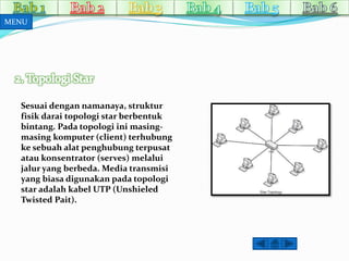 MENU 
Sesuai dengan namanaya, struktur 
fisik darai topologi star berbentuk 
bintang. Pada topologi ini masing-masing 
komputer (client) terhubung 
ke sebuah alat penghubung terpusat 
atau konsentrator (serves) melalui 
jalur yang berbeda. Media transmisi 
yang biasa digunakan pada topologi 
star adalah kabel UTP (Unshieled 
Twisted Pait). 
 