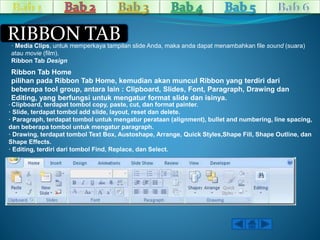 RIBBON TAB 
· Media Clips, untuk memperkaya tampilan slide Anda, maka anda dapat menambahkan file sound (suara) 
atau movie (film). 
Ribbon Tab Design 
Ribbon Tab Home 
pilihan pada Ribbon Tab Home, kemudian akan muncul Ribbon yang terdiri dari 
beberapa tool group, antara lain : Clipboard, Slides, Font, Paragraph, Drawing dan 
Editing, yang berfungsi untuk mengatur format slide dan isinya. 
· Clipboard, terdapat tombol copy, paste, cut, dan format painter. 
· Slide, terdapat tombol add slide, layout, reset dan delete. 
· Paragraph, terdapat tombol untuk mengatur perataan (alignment), bullet and numbering, line spacing, 
dan beberapa tombol untuk mengatur paragraph. 
· Drawing, terdapat tombol Text Box, Austoshape, Arrange, Quick Styles,Shape Fill, Shape Outline, dan 
Shape Effects. 
· Editing, terdiri dari tombol Find, Replace, dan Select. 
 