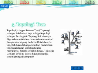 5. Topologi Tree 
MENU 
Topologi Jaringan Pohon (Tree) Topologi 
jaringan ini disebut juga sebagai topologi 
jaringan bertingkat. Topologi ini biasanya 
digunakan untuk interkoneksi antar sentral 
denganhirarki yang berbeda.Untuk hirarki 
yang lebih rendah digambarkan pada lokasi 
yang rendah dan semakin keatas 
mempunyai hirarki semakin tinggi. Topologi 
jaringan jenis ini cocok digunakan pada 
sistem jaringan komputer. 
 