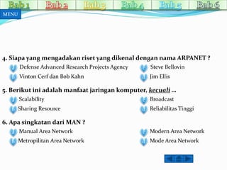 4. Siapa yang mengadakan riset yang dikenal dengan nama ARPANET ? 
Defense Advanced a Research Projects Agency 
b Vinton Cerf dan Bob Kahn 
c 
d 
Steve Bellovin 
Jim Ellis 
5. Berikut ini adalah manfaat jaringan komputer, kecuali … 
a Scalability 
b Sharing Resource 
c Broadcast 
d Reliabilitas Tinggi 
6. Apa singkatan dari MAN ? 
a Manual Area Network 
b Metropilitan Area Network 
c Modern Area Network 
d Mode Area Network 
MENU 
 
