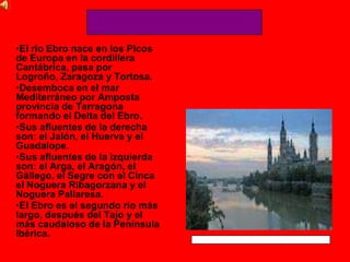 •El río Ebro nace en los Picos
de Europa en la cordillera
Cantábrica, pasa por
Logroño, Zaragoza y Tortosa.
•Desemboca en el mar
Mediterráneo por Amposta
provincia de Tarragona
formando el Delta del Ebro.
•Sus afluentes de la derecha
son: el Jalón, el Huerva y el
Guadalope.
•Sus afluentes de la izquierda
son: el Arga, el Aragón, el
Gállego, el Segre con el Cinca
el Noguera Ribagorzana y el
Noguera Pallaresa.
•El Ebro es el segundo río más
largo, después del Tajo y el
más caudaloso de la Península
Ibérica.
 