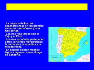 •La mayoría de los ríos
españoles nace en los grandes
sistemas montañosos y son
ríos cortos.
•Los ríos mas largos son el
Tajo y el Ebro.
•Los ríos españoles pertenecen
a tres vertientes hidrográficas:
la cantábrica, la atlántica y la
mediterránea.
•En España existen muchos
lagos y lagunas, como el lago
de Sanabria.
 