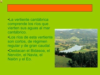 •La vertiente cantábrica
comprende los ríos que
vierten sus aguas al mar
cantábrico.
•Los ríos de esta vertiente
son cortos, de régimen
regular y de gran caudal.
•Destacan el Bidasoa, el
Nervión, el Navia, el
Nalón y el Eo.
 