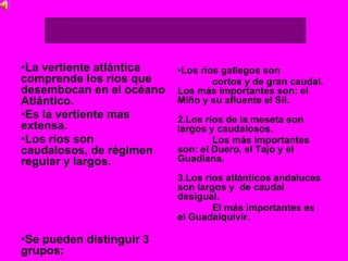 •La vertiente atlántica
comprende los ríos que
desembocan en el océano
Atlántico.
•Es la vertiente mas
extensa.
•Los ríos son
caudalosos, de régimen
regular y largos.
•Se pueden distinguir 3
grupos:
•Los ríos gallegos son
cortos y de gran caudal.
Los más importantes son: el
Miño y su afluente el Sil.
2.Los ríos de la meseta son
largos y caudalosos.
Los más importantes
son: el Duero, el Tajo y el
Guadiana.
3.Los ríos atlánticos andaluces
son largos y de caudal
desigual.
El más importantes es
el Guadalquivir.
 