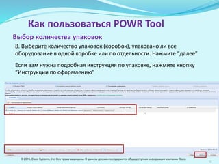 10
Как пользоваться POWR Tool
8. Выберите количество упаковок (коробок) в зависимости от того,
упаковано ли все оборудование в одной коробке или по отдельности.
Нажмите “далее”.
Если вам нужна подробная инструкция по упаковке, нажмите кнопку
“Инструкции по оформлению”
Выбор количества упаковок
© 2016, Cisco Systems, Inc. Все права защищены. В данном документе содержится общедоступная информация компании Cisco.
 