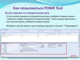 11
Как пользоваться POWR Tool
9. Для вызова курьера на определенную дату, выберите первую опцию –
“запросить забор отправления перевозчиком”. (Если курьер приезжает к
вам уже регулярно, выберите вторую опцию).
Выберите нужное время и дату приезда курьера и нажмите “Подтвердить”.
Вызов курьера на определенную дату
© 2016, Cisco Systems, Inc. Все права защищены. В данном документе содержится общедоступная информация компании Cisco.
 