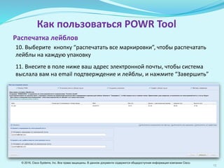 12
Как пользоваться POWR Tool
10. Выберите кнопку “распечатать все маркировки”, чтобы распечатать
лейблы на каждую упаковку
11. Введите в поле ниже ваш адрес электронной почты, на который будут
отправлены подтверждение заявки и лейблы, и нажмите “Завершить”
Распечатка лейблов
© 2016, Cisco Systems, Inc. Все права защищены. В данном документе содержится общедоступная информация компании Cisco.
 