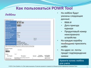 13
Как пользоваться POWR Tool
Лейблы
Сохраняйте копию лейбла
для учета возврата
оборудования
• На лейбле будут указаны
следующие данные:
• RMA #
• Дата приезда курьера
• Продуктовый номер
неисправного
устройства
• На каждую коробку
необходимо приклеить
лейбл
• На указанный email
придет подтверждение
заявки
© 2016, Cisco Systems, Inc. Все права защищены. В данном документе содержится общедоступная информация компании Cisco.
 
