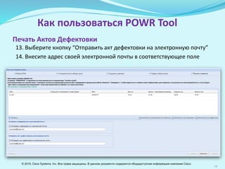 14
Как пользоваться POWR Tool
13. Выберите кнопку “Отправить Акт дефектовки на электронную почту”
14. Внесите адрес электронной почты в соответствующее поле
Печать Актов Дефектовки
© 2016, Cisco Systems, Inc. Все права защищены. В данном документе содержится общедоступная информация компании Cisco.
 