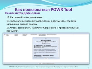 15
Как пользоваться POWR Tool
15. Распечатайте Акт дефектовки
16. Заполните все поля Акта дефектовки в документе, если авто-
заполнение выдало ошибку
17. Чтобы распечатать, нажмите “Сохранение и предварительный
просмотр”.
Печать Актов Дефектовки
© 2016, Cisco Systems, Inc. Все права защищены. В данном документе содержится общедоступная информация компании Cisco.
 