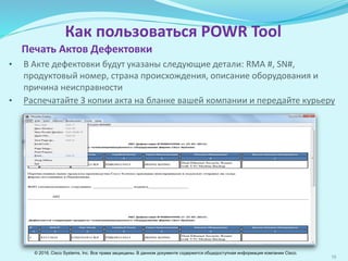 16
Как пользоваться POWR Tool
Печать Актов Дефектовки
• В Акте дефектовки будут указаны следующие детали: RМА #, SN#,
продуктовый номер, страна происхождения, описание оборудования и
причина неисправности
• Распечатайте 3 копии акта на бланке вашей организации и передайте
курьеру
© 2016, Cisco Systems, Inc. Все права защищены. В данном документе содержится общедоступная информация компании Cisco.
 