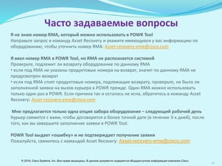 17
Я не знаю номер RМА, который можно использовать в POWR Tool
Направьте запрос в команду Asset Recovery и укажите имеющуюся у вас информацию по
оборудованию, чтобы уточнить номер RМA: Asset-recovery-emear@cisco.com
Я ввел номер RМА в POWR Tool, но RМА не распознается системой
Проверьте, подлежит ли возврату оборудование по данному RМА
• если под RМА не указаны продуктовые номера на возврат, значит по данному RMA не
предусмотрен возврат
• если под RМА стоят продуктовые номера, подлежащие возврату, проверьте, не было ли
заполненной заявки на вызов курьера в POWR прежде. Один RМА можно использовать
только один раз в POWR. Если причина так и осталась не ясна, обратитесь в команду Asset
Recovery: Asset-recovery-emear@cisco.com
Мне предлагается только одна опция забора оборудования – следующий рабочий день
Курьер свяжется с вами, чтобы договорится о более точной дате (в течение 3-х дней), после
того, как вы завершите заполнение заявки в POWR Tool.
POWR Tool выдает «ошибку» и не подтверждает получение заявки
Пожалуйста, свяжитесь с командой Asset Recovery: Asset-recovery-emear@cisco.com
Часто задаваемые вопросы
© 2016, Cisco Systems, Inc. Все права защищены. В данном документе содержится общедоступная информация компании Cisco.
 