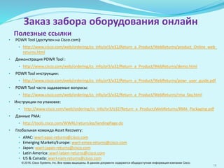 18
Заказ забора оборудования онлайн
• POWR Tool (доступен на Cisco.com):
• http://www.cisco.com/web/ordering/cs_info/or3/o32/Return_a_Product/WebReturns/product_Online_web_
returns.html
• Демонстрация POWR Tool :
• http://www.cisco.com/web/ordering/cs_info/or3/o32/Return_a_Product/WebReturns/demo.html
• POWR Tool инструкции:
• http://www.cisco.com/web/ordering/cs_info/or3/o32/Return_a_Product/WebReturns/powr_user_guide.pdf
• POWR Tool часто задаваемые вопросы:
• http://www.cisco.com/web/ordering/cs_info/or3/o32/Return_a_Product/WebReturns/rma_faq.html
• Инструкции по упаковке:
• http://www.cisco.com/web/ordering/cs_info/or3/o32/Return_a_Product/WebReturns/RMA_Packaging.pdf
• Данные РМА:
• http://tools.cisco.com/WWRL/return/ep/landingPage.do
• Глобальная команда Asset Recovery:
• APAC: wwrl-apac-returns@cisco.com
• Emerging Markets/Europe: wwrl-emea-returns@cisco.com
• Japan: wwrl-japan-returns@cisco.com
• Latin America: wwrl-latam-returns@cisco.com
• US & Canada: wwrl-nam-returns@cisco.com
Полезные ссылки
© 2016, Cisco Systems, Inc. Все права защищены. В данном документе содержится общедоступная информация компании Cisco.
 