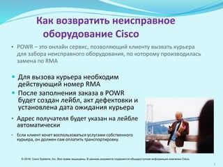 2
 Для вызова курьера необходим
действующий номер RМА
 После заполнения заказа в POWR
будет создан лейбл, акт дефектовки и
установлена дата ожидания курьера
• Адрес получателя будет указан на лейбле
автоматически
• Если клиент хочет воспользоваться услугами собственного
курьера, он должен сам оплатить транспортировку
Как вернуть неисправное
оборудование Cisco
• POWR Tool – это онлайн сервис, позволяющий клиенту вызвать
курьера для забора неисправного оборудования, по которому
производилась замена по RMA
© 2016, Cisco Systems, Inc. Все права защищены. В данном документе содержится общедоступная информация компании Cisco.
 