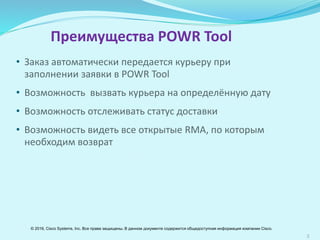 3
Преимущества POWR Tool
• Заказ автоматически передается курьеру при
заполнении заявки в POWR Tool
• Возможность вызвать курьера на определённую дату
• Возможность отслеживать статус доставки
• Возможность просматривать все открытые RМА, по
которым необходим возврат
© 2016, Cisco Systems, Inc. Все права защищены. В данном документе содержится общедоступная информация компании Cisco.
 
