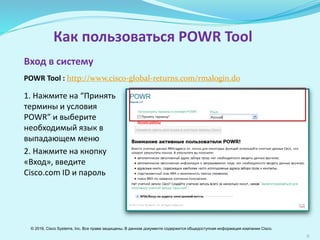 5
Как пользоваться POWR Tool
1. Нажмите на “Принять
термины и условия
POWR” и выберите
необходимый язык в
выпадающем меню
2. Нажмите на кнопку
«Вход», введите
Cisco.com ID и пароль
Вход в систему
POWR Tool : http://www.cisco-global-returns.com/rmalogin.do
© 2016, Cisco Systems, Inc. Все права защищены. В данном документе содержится общедоступная информация компании Cisco.
 