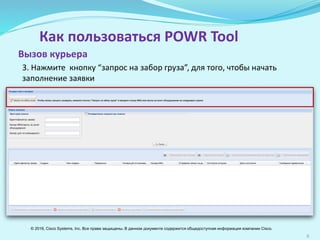 6
Как пользоваться POWR Tool
3. Нажмите кнопку “запрос на забор груза”, для того, чтобы начать
заполнение заявки
Вызов курьера
© 2016, Cisco Systems, Inc. Все права защищены. В данном документе содержится общедоступная информация компании Cisco.
 
