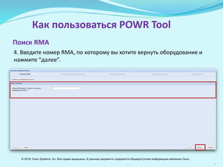 7
Как пользоваться POWR Tool
4. Введите номер RМА, по которому вы хотите вернуть оборудование и
нажмите “далее”.
Поиск RМА
© 2016, Cisco Systems, Inc. Все права защищены. В данном документе содержится общедоступная информация компании Cisco.
 