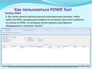 8
Как пользоваться POWR Tool
5. Вы также можете воспользоваться расширенным поиском, чтобы
найти все RМА, ожидающие возврата по контракту. Для этого выберите
из списка тот RМА, по которому хотите вернуть неисправное
оборудование и нажмите “далее”.
Выбор RМА
© 2016, Cisco Systems, Inc. Все права защищены. В данном документе содержится общедоступная информация компании Cisco.
 