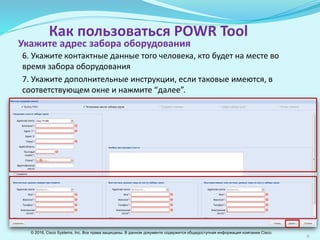 9
Как пользоваться POWR Tool
6. Укажите контактные данные человека, отвечающего за возврат
оборудования.
7. Если есть дополнительные инструкции, укажите их в
соответствующем окне и нажмите “далее”.
Укажите адрес забора оборудования
© 2016, Cisco Systems, Inc. Все права защищены. В данном документе содержится общедоступная информация компании Cisco.
 