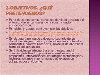 Partir de lo que somos, señas de identidad, análisis del entorno, claves culturales de la zona, situación socioeconómica. Principios y valores confluyen con los objetivos. La planificación es la interacción entre las necesidades y expectativas del entorno y la propuesta educativa. Se elaborará un marco axiológico que oriente las decisiones de jerarquizar y seleccionar los contenidos  pertinentes, contextulizándolos, sin dejar de abordar el resto de los contenidos. Será flexible, se adecuará a emergentes, tendrá carácter globalizador, permitirá la evaluación de las propuestas, intervenciones, estrategias metodológicas, recursos, criterios y herramientas de evaluación utilizadas por el docente.  