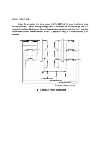 Machine Problem No.1:
Design the protection of a three-phase, 50-MVA, 230/34.5 kV power transformer using
available standard CT ratios. The high-voltage side is Y-connected and the low-voltage side is ∆-
connected. Specify the CT ratios, and show the three-phase wiring diagram indicating the CT polarities.
Determine the currents in the transformer and the CTs. Specify the rating of an autotransformer, if one
is needed.
 