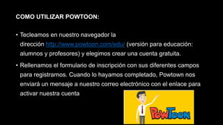 COMO UTILIZAR POWTOON:
• Tecleamos en nuestro navegador la
dirección http://www.powtoon.com/edu/ (versión para educación:
alumnos y profesores) y elegimos crear una cuenta gratuita.
• Rellenamos el formulario de inscripción con sus diferentes campos
para registrarnos. Cuando lo hayamos completado, Powtown nos
enviará un mensaje a nuestro correo electrónico con el enlace para
activar nuestra cuenta
 