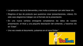 • La aplicación nos da la bienvenida y nos invita a comenzar con solo hacer clic.
• Elegimos el tipo de producto que queremos crear (presentaciones, vídeos). En
este caso elegiremos trabajar con el formato de la presentación.
• En una nueva ventana emergente completamos los datos de nuestra
presentación, el título y una pequeña descripción del contenido, y hacemos clic
en “Crear”.
• Una vez creado el documento, pulsamos en el icono“Editar “.
 