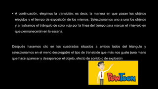 • A continuación, elegimos la transición; es decir, la manera en que pasan los objetos
elegidos y el tiempo de exposición de los mismos. Seleccionamos uno a uno los objetos
y arrastramos el triángulo de color rojo por la línea del tiempo para marcar el intervalo en
que permanecerán en la escena.
Después hacemos clic en los cuadrados situados a ambos lados del triángulo y
seleccionamos en el menú desplegable el tipo de transición que más nos guste (una mano
que hace aparecer y desaparecer el objeto, efecto de sonido o de explosión
 