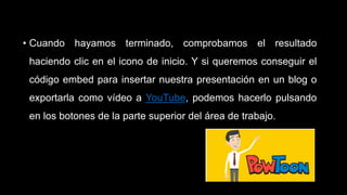 • Cuando hayamos terminado, comprobamos el resultado
haciendo clic en el icono de inicio. Y si queremos conseguir el
código embed para insertar nuestra presentación en un blog o
exportarla como vídeo a YouTube, podemos hacerlo pulsando
en los botones de la parte superior del área de trabajo.
 