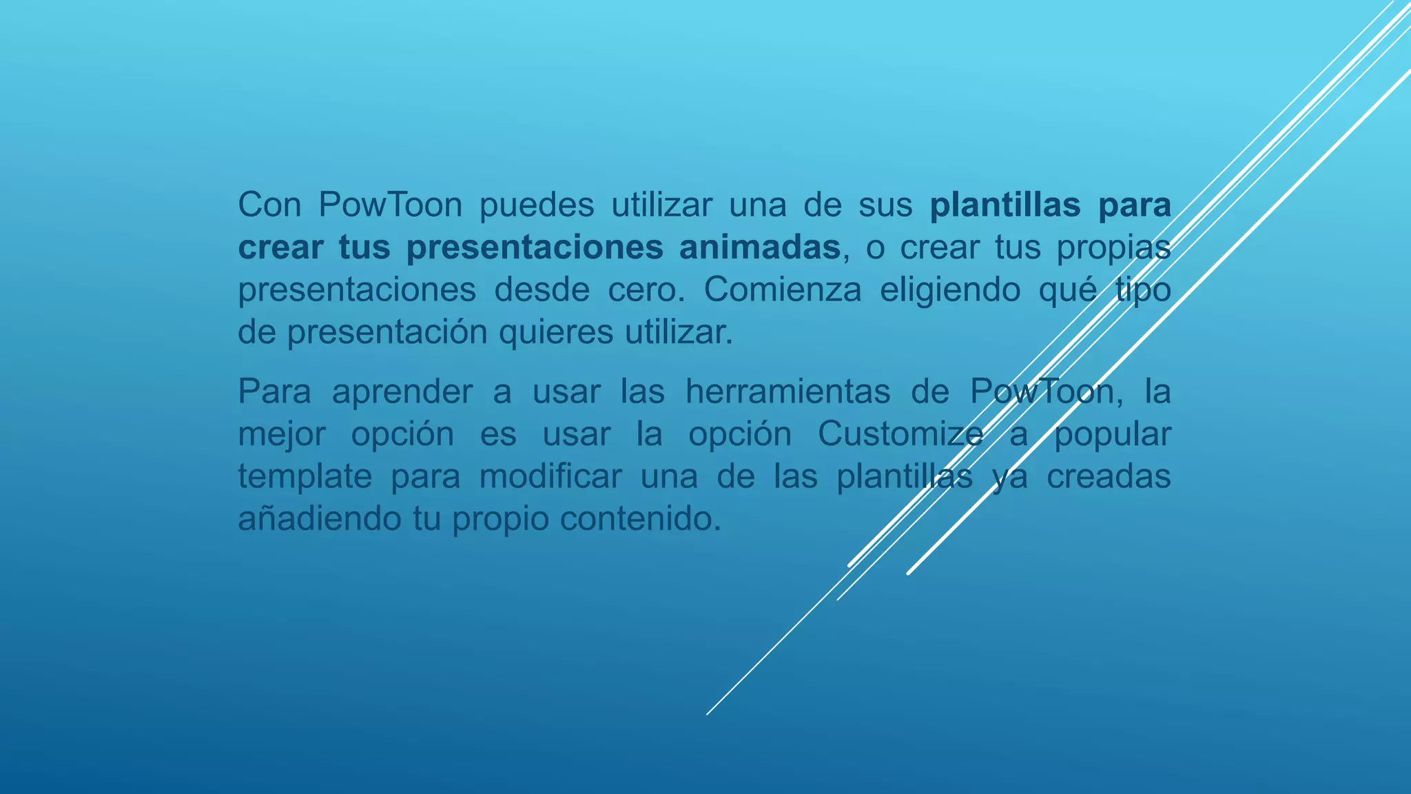Con PowToon puedes utilizar una de sus plantillas para
crear tus presentaciones animadas, o crear tus propias
presentaciones desde cero. Comienza eligiendo qué tipo
de presentación quieres utilizar.
Para aprender a usar las herramientas de PowToon, la
mejor opción es usar la opción Customize a popular
template para modificar una de las plantillas ya creadas
añadiendo tu propio contenido.
 