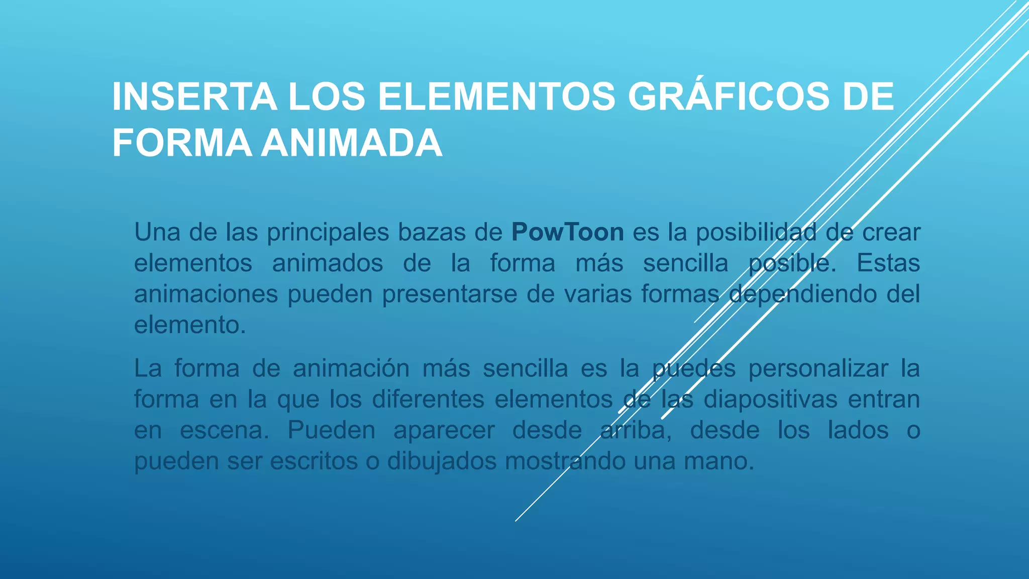 INSERTA LOS ELEMENTOS GRÁFICOS DE
FORMA ANIMADA
Una de las principales bazas de PowToon es la posibilidad de crear
elementos animados de la forma más sencilla posible. Estas
animaciones pueden presentarse de varias formas dependiendo del
elemento.
La forma de animación más sencilla es la puedes personalizar la
forma en la que los diferentes elementos de las diapositivas entran
en escena. Pueden aparecer desde arriba, desde los lados o
pueden ser escritos o dibujados mostrando una mano.
 