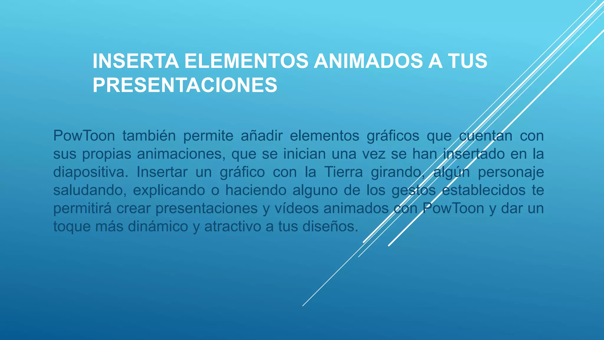 INSERTA ELEMENTOS ANIMADOS A TUS
PRESENTACIONES
PowToon también permite añadir elementos gráficos que cuentan con
sus propias animaciones, que se inician una vez se han insertado en la
diapositiva. Insertar un gráfico con la Tierra girando, algún personaje
saludando, explicando o haciendo alguno de los gestos establecidos te
permitirá crear presentaciones y vídeos animados con PowToon y dar un
toque más dinámico y atractivo a tus diseños.
 