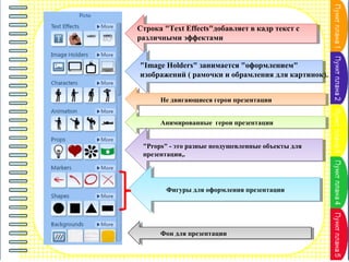 Строка "Text Effects"добавляет в кадр текст с
различными эффектами
"Image Holders" занимается "оформлением"
изображений ( рамочки и обрамления для картинок).
Не двигающиеся герои презентации
Анимированные герои презентации
"Props" - это разные неодушевленные объекты для
презентации,.

Фигуры для оформления презентации

Фон для презентации

 