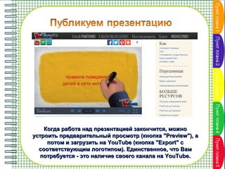 Когда работа над презентацией закончится, можно
устроить предварительный просмотр (кнопка "Preview"), а
потом и загрузить на YouTube (кнопка "Export" с
соответствующим логотипом). Единственное, что Вам
потребуется - это наличие своего канала на YouTube.

 