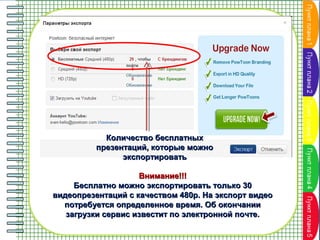 Количество бесплатных
презентаций, которые можно
экспортировать
Внимание!!!
Бесплатно можно экспортировать только 30
видеопрезентаций с качеством 480p. На экспорт видео
потребуется определенное время. Об окончании
загрузки сервис известит по электронной почте.

 