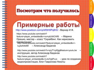 Пункт плана 1

Посмотрим что получилось

Пункт плана 2
Пункт плана 3

http://www.powtoon.com/p/bf5tH0Pq8h5/ - Вернер И.Ф.
https://www.youtube.com/watch?
feature=player_embedded&v=xvmy6JWCWf0

IuytoAAk0M

– Александр Баданов

http://www.youtube.com/watch?v=qryT1rylQjg&feature=youtu.be

–

инструкция, автор Александр Баданов
- урок по созданию
видеопрезентации, блог Гаврилова Никиты

Пункт плана 5

http://www.youtube.com/watch?
feature=player_embedded&v=LnlJ7g5PvJc

Пункт плана 4

– Марина
Орешко, мастер – класс "Скрайбинг. Как нарисовать
презентацию"
http://www.youtube.com/watch?feature=player_embedded&v=-

 