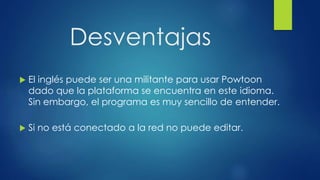 Desventajas
 El inglés puede ser una militante para usar Powtoon
dado que la plataforma se encuentra en este idioma.
Sin embargo, el programa es muy sencillo de entender.
 Si no está conectado a la red no puede editar.
 