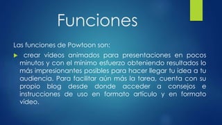 Funciones
Las funciones de Powtoon son:
 crear vídeos animados para presentaciones en pocos
minutos y con el mínimo esfuerzo obteniendo resultados lo
más impresionantes posibles para hacer llegar tu idea a tu
audiencia. Para facilitar aún más la tarea, cuenta con su
propio blog desde donde acceder a consejos e
instrucciones de uso en formato artículo y en formato
vídeo.
 