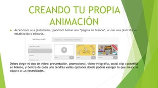 CREANDO TU PROPIA
ANIMACIÓN
 Accedemos a la plataforma, podemos tomar una “pagina en blanco”, o usar una plantilla ya
establecida y editarla.
Debes elegir el tipo de vídeo: presentación, promocional, vídeo-infografía, social clip o plantilla
en blanco, y dentro de cada uno tendrás varias opciones donde podrás escoger la que mejor se
adapte a tus necesidades.
 