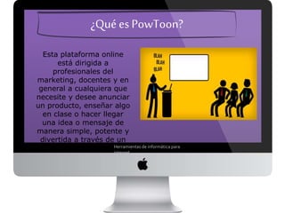 ¿Qué es PowToon?
Esta plataforma online está
dirigida a profesionales del
marketing, docentes y en
general a cualquiera que
necesite y desee anunciar un
producto, enseñar algo en clase
o hacer llegar una idea o
mensaje de manera simple,
potente y divertida a través de
un video animado.
Herramientas de informática para internet
 